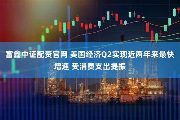 富鑫中证配资官网 美国经济Q2实现近两年来最快增速 受消费支出提振