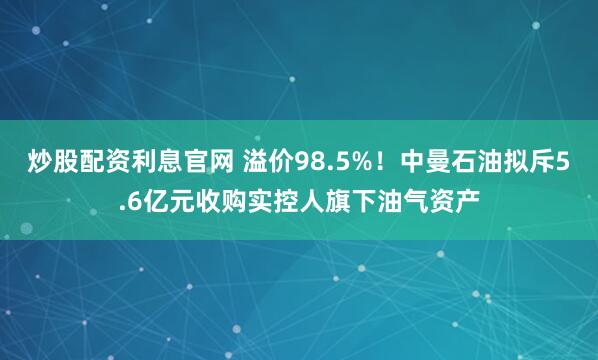 炒股配资利息官网 溢价98.5%！中曼石油拟斥5.6亿元收购实控人旗下油气资产