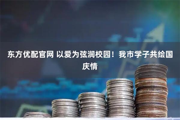 东方优配官网 以爱为弦润校园！我市学子共绘国庆情