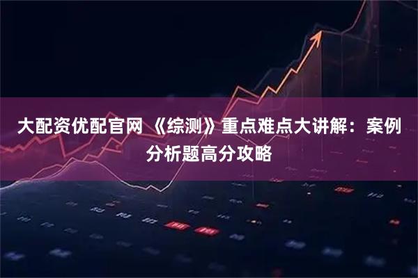 大配资优配官网 《综测》重点难点大讲解：案例分析题高分攻略