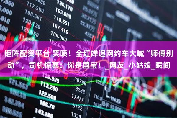 钜阵配资平台 笑喷！全红婵追网约车大喊“师傅别动”，司机惊喜：你是国宝！_网友_小姑娘_瞬间