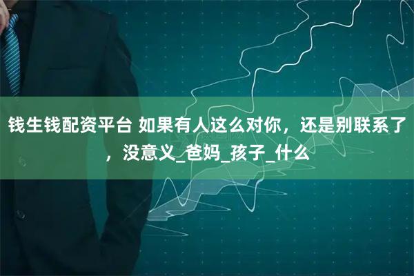 钱生钱配资平台 如果有人这么对你，还是别联系了，没意义_爸妈_孩子_什么