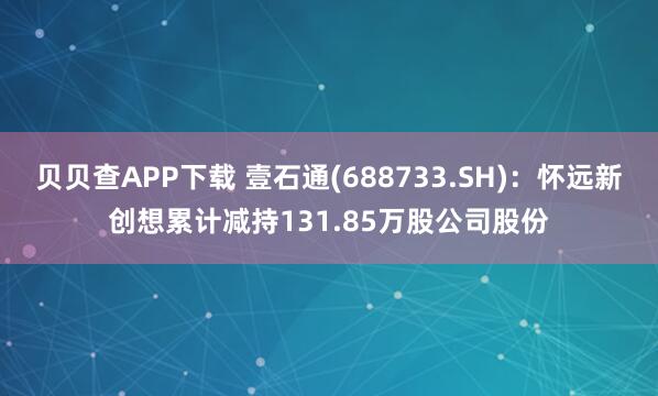 贝贝查APP下载 壹石通(688733.SH)：怀远新创想累计减持131.85万股公司股份