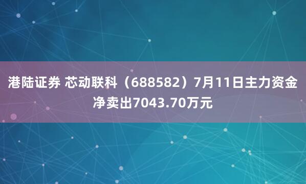 港陆证券 芯动联科（688582）7月11日主力资金净卖出7043.70万元