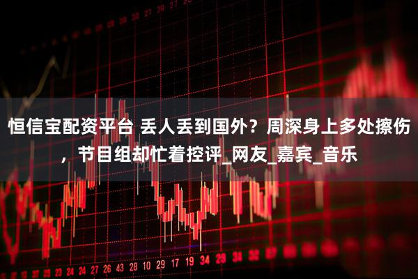 恒信宝配资平台 丢人丢到国外？周深身上多处擦伤，节目组却忙着控评_网友_嘉宾_音乐