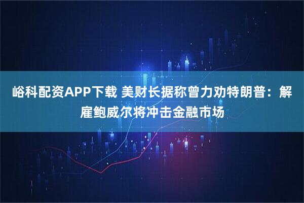 峪科配资APP下载 美财长据称曾力劝特朗普：解雇鲍威尔将冲击金融市场