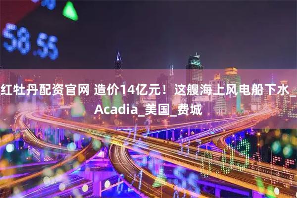 红牡丹配资官网 造价14亿元！这艘海上风电船下水_Acadia_美国_费城