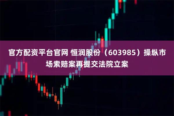 官方配资平台官网 恒润股份（603985）操纵市场索赔案再提交法院立案