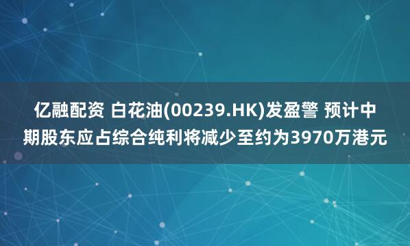 亿融配资 白花油(00239.HK)发盈警 预计中期股东应占综合纯利将减少至约为3970万港元