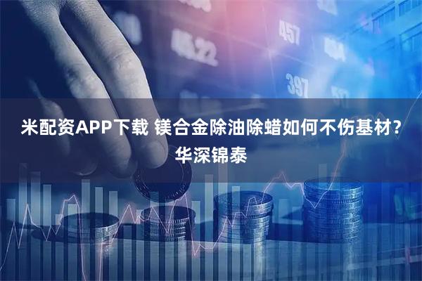 米配资APP下载 镁合金除油除蜡如何不伤基材？华深锦泰