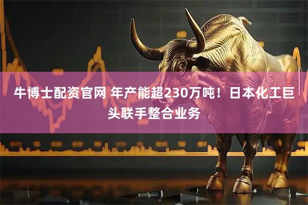牛博士配资官网 年产能超230万吨！日本化工巨头联手整合业务