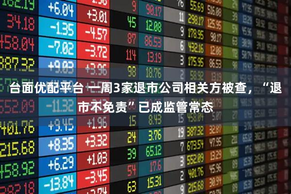 台面优配平台 一周3家退市公司相关方被查，“退市不免责”已成监管常态