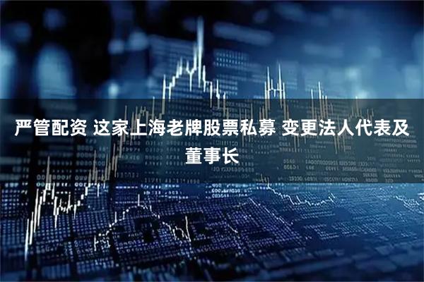 严管配资 这家上海老牌股票私募 变更法人代表及董事长