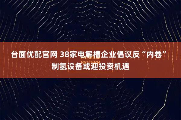 台面优配官网 38家电解槽企业倡议反“内卷” 制氢设备或迎投资机遇