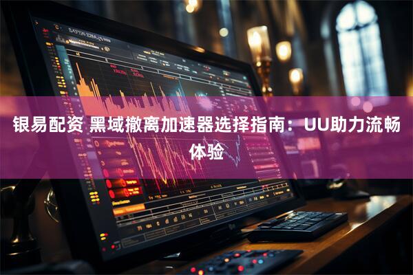 银易配资 黑域撤离加速器选择指南：UU助力流畅体验