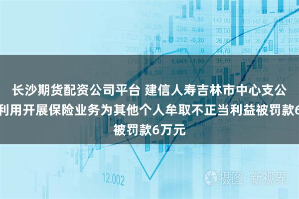 长沙期货配资公司平台 建信人寿吉林市中心支公司因利用开展保险业务为其他个人牟取不正当利益被罚款6万元