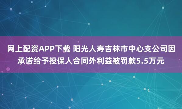 网上配资APP下载 阳光人寿吉林市中心支公司因承诺给予投保人合同外利益被罚款5.5万元