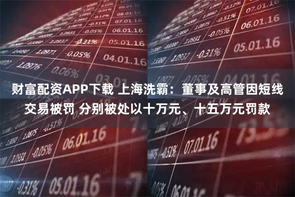 财富配资APP下载 上海洗霸：董事及高管因短线交易被罚 分别被处以十万元、十五万元罚款