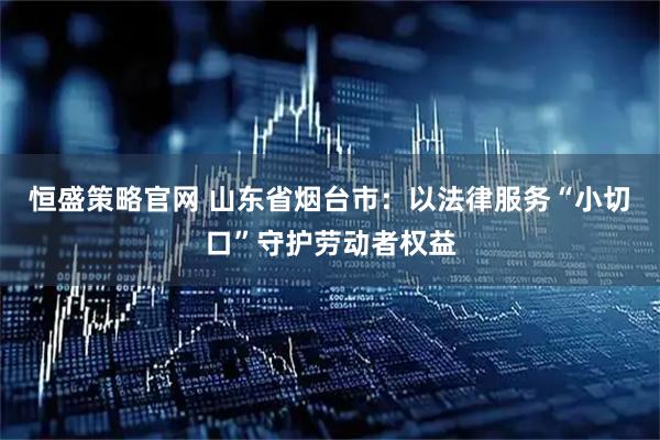 恒盛策略官网 山东省烟台市：以法律服务“小切口”守护劳动者权益