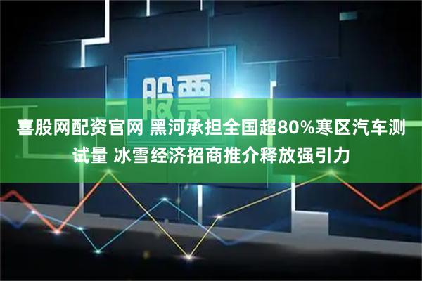 喜股网配资官网 黑河承担全国超80%寒区汽车测试量 冰雪经济招商推介释放强引力