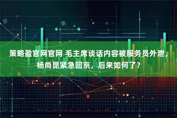策略盈官网官网 毛主席谈话内容被服务员外泄，杨尚昆紧急回京，后来如何了？