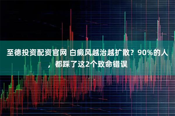 至德投资配资官网 白癜风越治越扩散？90%的人，都踩了这2个致命错误