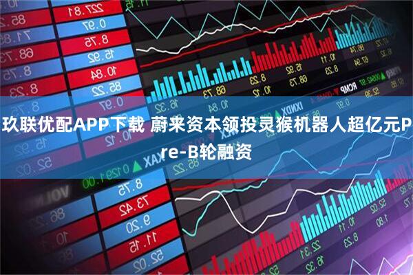 玖联优配APP下载 蔚来资本领投灵猴机器人超亿元Pre-B轮融资