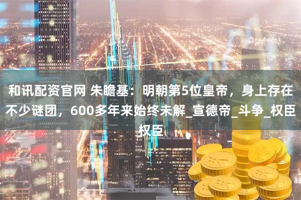 和讯配资官网 朱瞻基：明朝第5位皇帝，身上存在不少谜团，600多年来始终未解_宣德帝_斗争_权臣