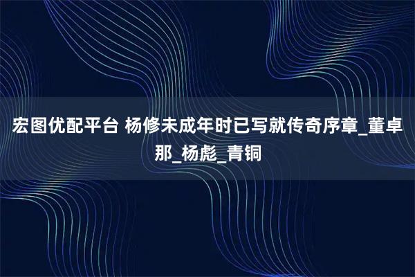宏图优配平台 杨修未成年时已写就传奇序章_董卓那_杨彪_青铜