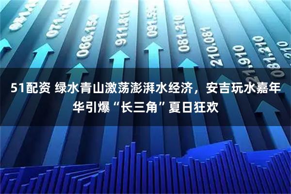 51配资 绿水青山激荡澎湃水经济，安吉玩水嘉年华引爆“长三角”夏日狂欢