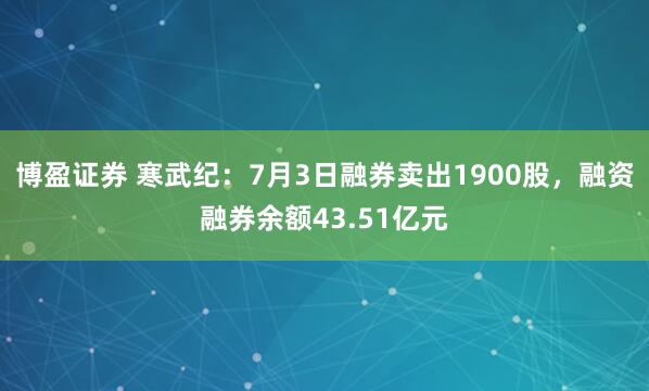 博盈证券 寒武纪：7月3日融券卖出1900股，融资融券余额43.51亿元
