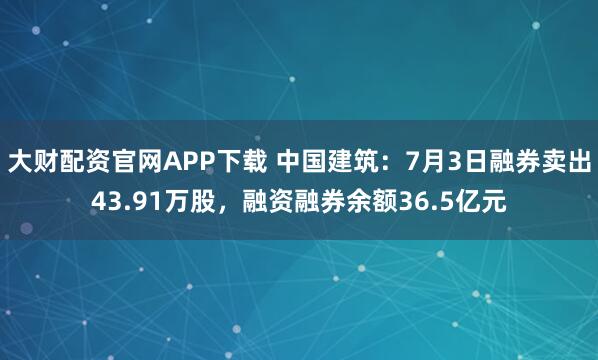 大财配资官网APP下载 中国建筑：7月3日融券卖出43.91万股，融资融券余额36.5亿元