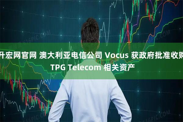 升宏网官网 澳大利亚电信公司 Vocus 获政府批准收购 TPG Telecom 相关资产