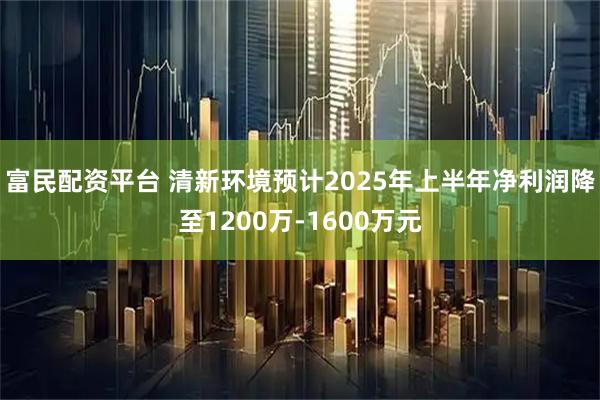 富民配资平台 清新环境预计2025年上半年净利润降至1200万-1600万元