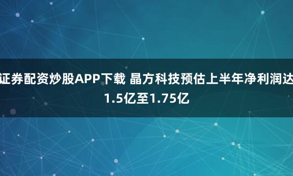 证券配资炒股APP下载 晶方科技预估上半年净利润达1.5亿至1.75亿
