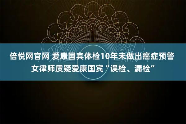 倍悦网官网 爱康国宾体检10年未做出癌症预警 女律师质疑爱康国宾“误检、漏检”