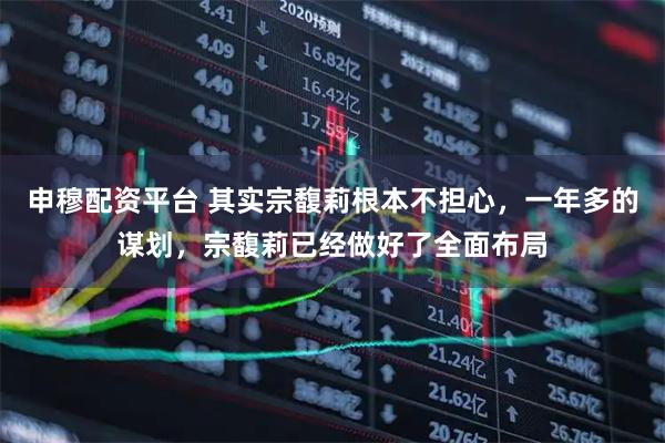 申穆配资平台 其实宗馥莉根本不担心，一年多的谋划，宗馥莉已经做好了全面布局