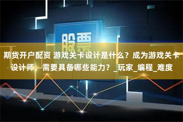 期货开户配资 游戏关卡设计是什么？成为游戏关卡设计师，需要具备哪些能力？_玩家_编程_难度