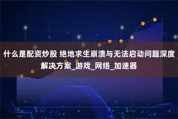 什么是配资炒股 绝地求生崩溃与无法启动问题深度解决方案_游戏_网络_加速器
