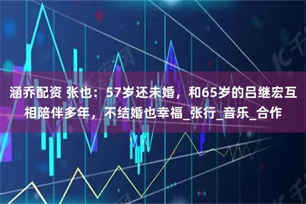 涵乔配资 张也：57岁还未婚，和65岁的吕继宏互相陪伴多年，不结婚也幸福_张行_音乐_合作