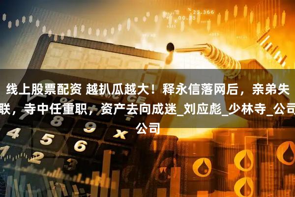 线上股票配资 越扒瓜越大！释永信落网后，亲弟失联，寺中任重职，资产去向成迷_刘应彪_少林寺_公司