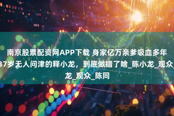 南京股票配资网APP下载 身家亿万亲爹吸血多年，现37岁无人问津的释小龙，到底做错了啥_陈小龙_观众_陈同