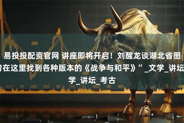 易投投配资官网 讲座即将开启！刘醒龙谈湖北省图，“曾在这里找到各种版本的《战争与和平》”_文学_讲坛_考古