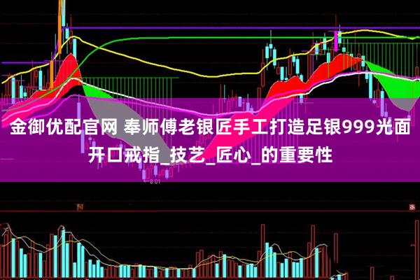 金御优配官网 奉师傅老银匠手工打造足银999光面开口戒指_技艺_匠心_的重要性