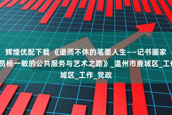 辉煌优配下载 《退而不休的笔墨人生——记书画家协会会员杨一敏的公共服务与艺术之路》_温州市鹿城区_工作_党政