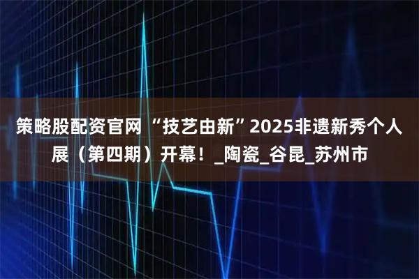 策略股配资官网 “技艺由新”2025非遗新秀个人展（第四期）开幕！_陶瓷_谷昆_苏州市