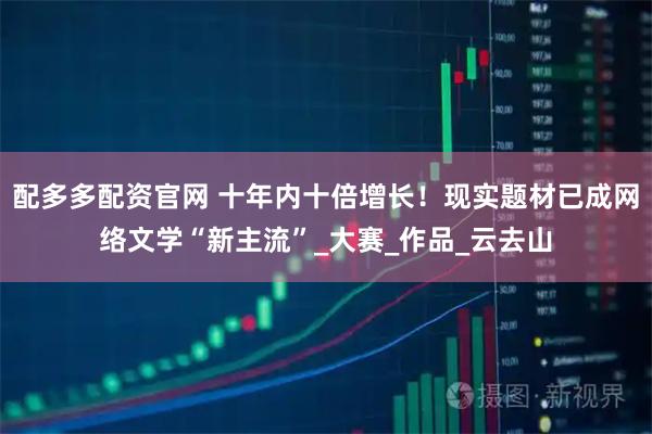 配多多配资官网 十年内十倍增长！现实题材已成网络文学“新主流”_大赛_作品_云去山