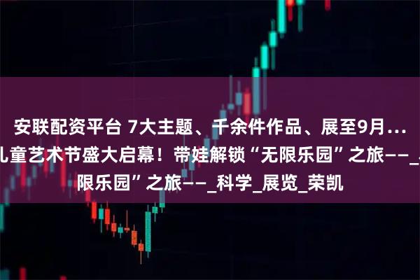 安联配资平台 7大主题、千余件作品、展至9月…… 第二届宋庄儿童艺术节盛大启幕！带娃解锁“无限乐园”之旅——_科学_展览_荣凯