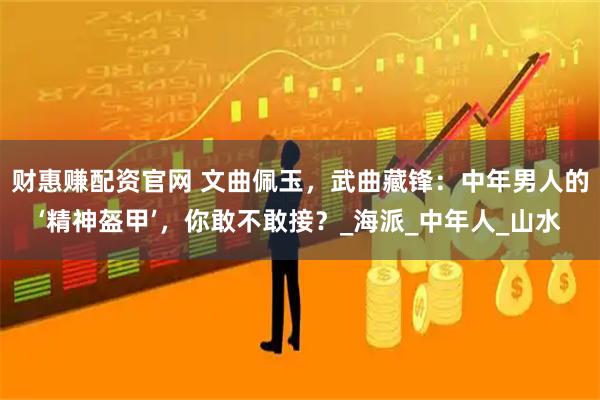 财惠赚配资官网 文曲佩玉，武曲藏锋：中年男人的‘精神盔甲’，你敢不敢接？_海派_中年人_山水