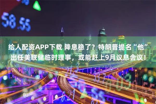 给人配资APP下载 降息稳了？特朗普提名“他”出任美联储临时理事，或能赶上9月议息会议！